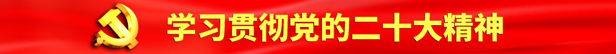 欧美日逼逼视频认真学习贯彻落实党的二十大会议精神